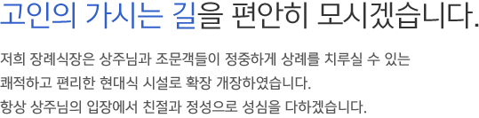고인의 가시는 길을 편안히 모시겠습니다. 저희 장례식장은 상주님과 조문객들이 정중하게 상례를 치루실 수 있는 적하고 편리한 현대식 시설로 확장 개장하였습니다. 항상 상주님의 입장에서 친절과 정성으로 성심을 다하겠습니다.